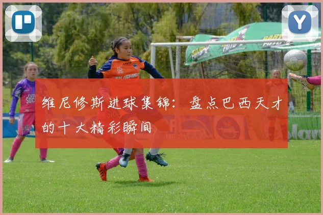 维尼修斯进球集锦：盘点巴西天才的十大精彩瞬间