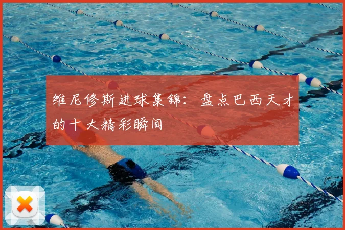 维尼修斯进球集锦：盘点巴西天才的十大精彩瞬间