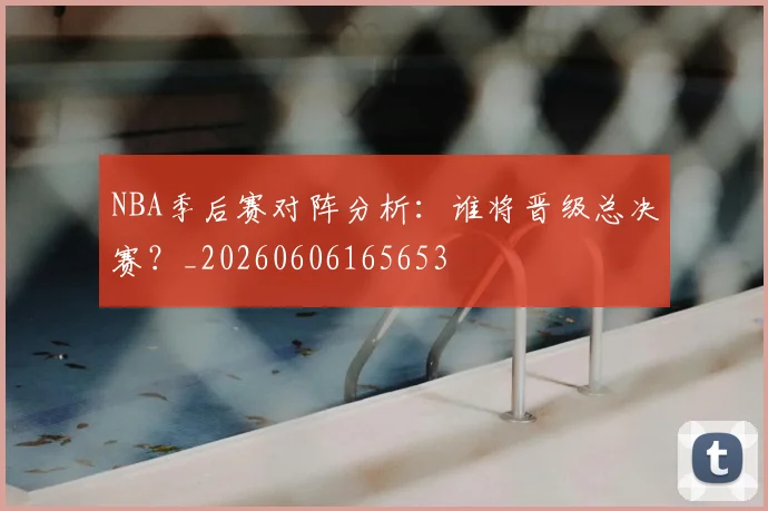 NBA季后赛对阵分析：谁将晋级总决赛？_20260606165653